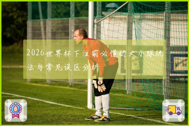 2026世界杯下注前必懂的大小球玩法与常见误区分析